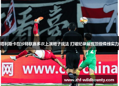 塔利斯卡在沙特联赛多次上演帽子戏法 打破纪录展现顶级锋线实力 塔利斯卡在沙特联赛多次上演帽子戏法 打破纪录展现顶级锋线实力