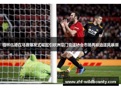 格林伍德在马赛爆发式崛起引欧洲豪门竞逐转会市场再掀追逐风暴潮