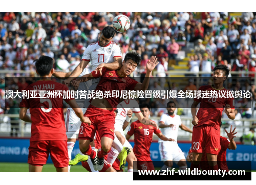 澳大利亚亚洲杯加时苦战绝杀印尼惊险晋级引爆全场球迷热议掀舆论