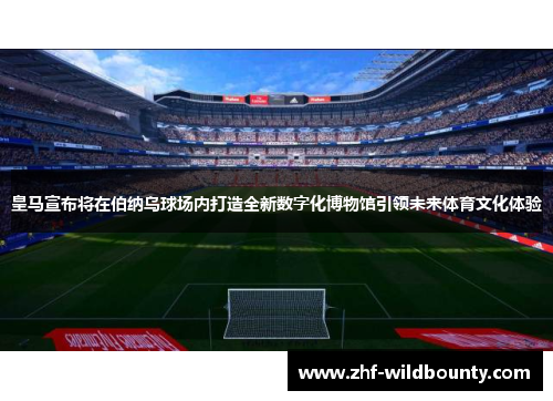 皇马宣布将在伯纳乌球场内打造全新数字化博物馆引领未来体育文化体验 皇马宣布将在伯纳乌球场内打造全新数字化博物馆引领未来体育文化体验